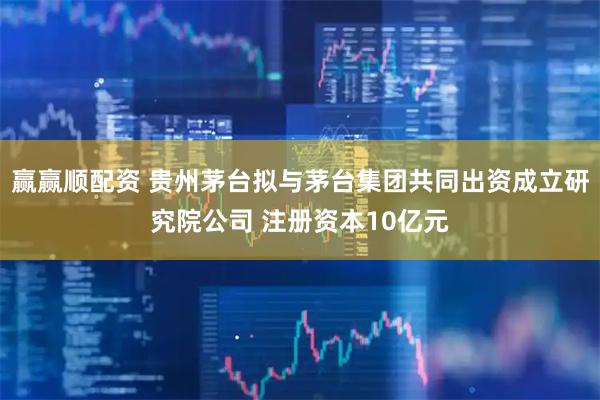 赢赢顺配资 贵州茅台拟与茅台集团共同出资成立研究院公司 注册资本10亿元