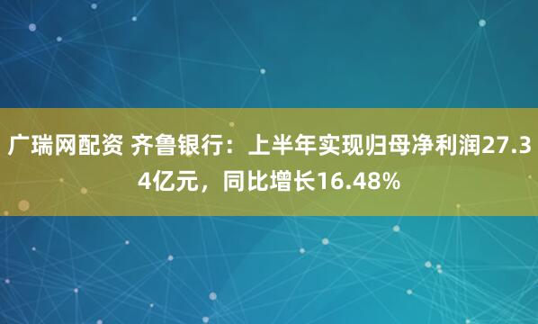 广瑞网配资 齐鲁银行：上半年实现归母净利润27.34亿元，同比增长16.48%