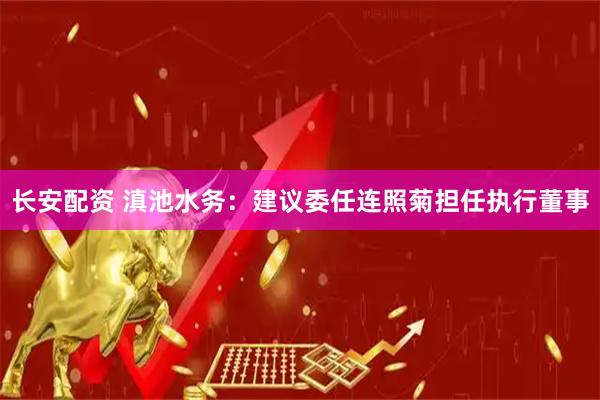 长安配资 滇池水务：建议委任连照菊担任执行董事