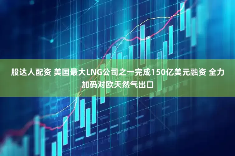 股达人配资 美国最大LNG公司之一完成150亿美元融资 全力加码对欧天然气出口