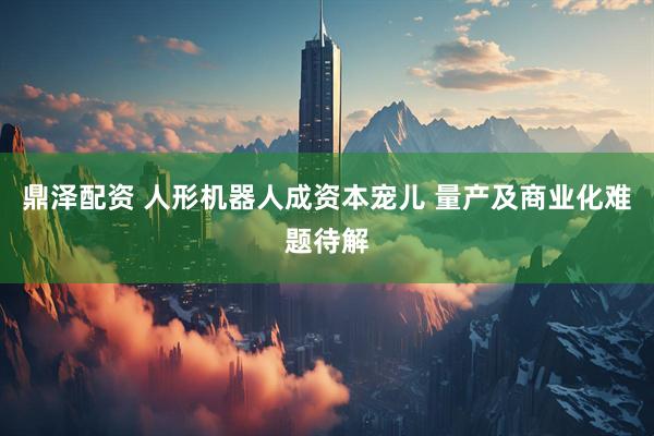 鼎泽配资 人形机器人成资本宠儿 量产及商业化难题待解