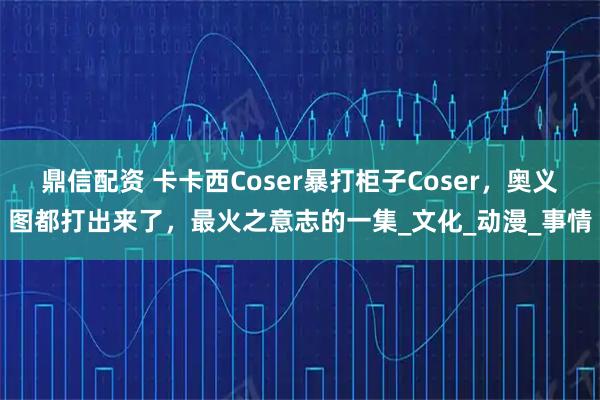 鼎信配资 卡卡西Coser暴打柜子Coser，奥义图都打出来了，最火之意志的一集_文化_动漫_事情