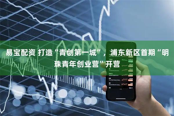 易宝配资 打造“青创第一城”，浦东新区首期“明珠青年创业营”开营