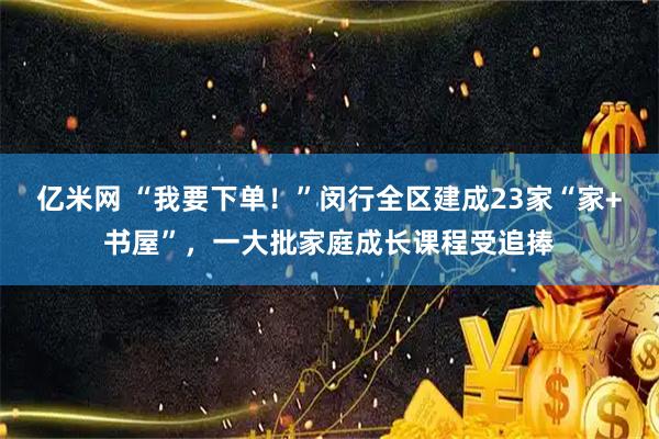 亿米网 “我要下单！”闵行全区建成23家“家+书屋”，一大批家庭成长课程受追捧