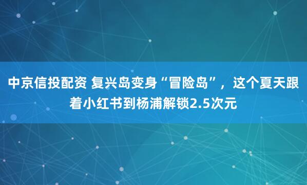 中京信投配资 复兴岛变身“冒险岛”，这个夏天跟着小红书到杨浦解锁2.5次元