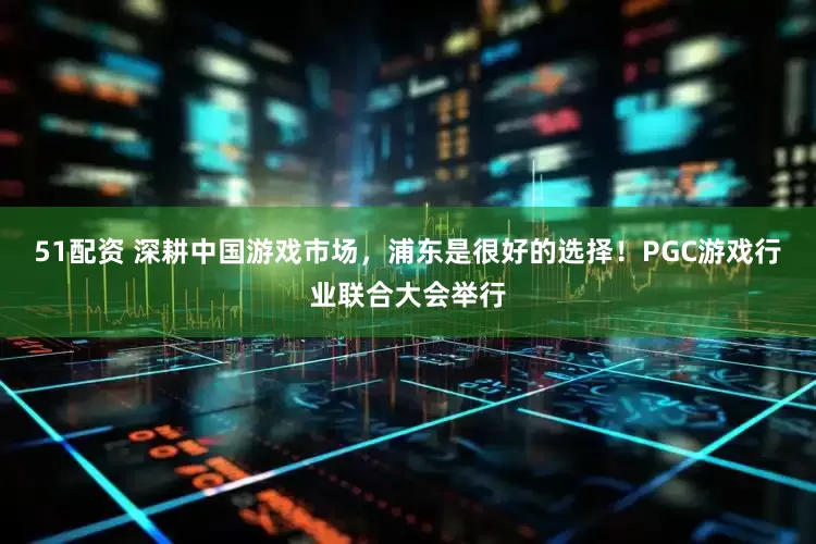 51配资 深耕中国游戏市场，浦东是很好的选择！PGC游戏行业联合大会举行