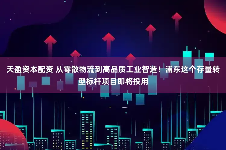 天盈资本配资 从零散物流到高品质工业智造！浦东这个存量转型标杆项目即将投用