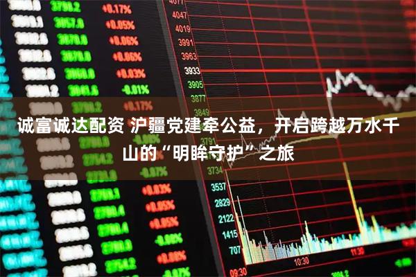 诚富诚达配资 沪疆党建牵公益，开启跨越万水千山的“明眸守护”之旅
