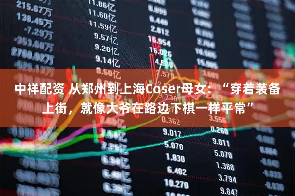 中祥配资 从郑州到上海Coser母女：“穿着装备上街，就像大爷在路边下棋一样平常”