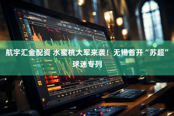 航宇汇金配资 水蜜桃大军来袭！无锡首开“苏超”球迷专列