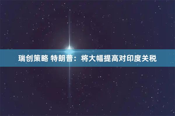 瑞创策略 特朗普：将大幅提高对印度关税