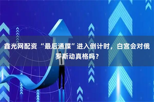鑫光网配资 “最后通牒”进入倒计时，白宫会对俄罗斯动真格吗？