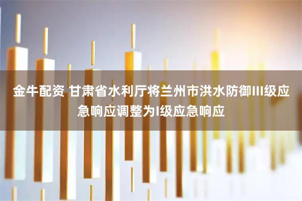 金牛配资 甘肃省水利厅将兰州市洪水防御III级应急响应调整为I级应急响应