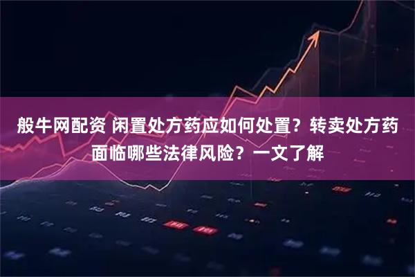 般牛网配资 闲置处方药应如何处置？转卖处方药面临哪些法律风险？一文了解