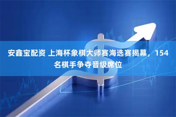 安鑫宝配资 上海杯象棋大师赛海选赛揭幕，154名棋手争夺晋级席位
