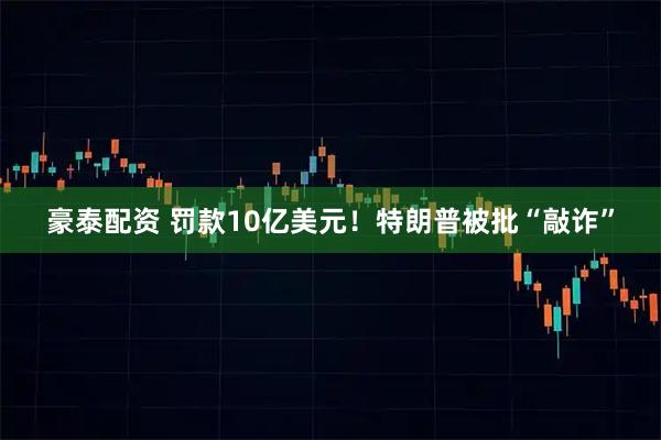 豪泰配资 罚款10亿美元！特朗普被批“敲诈”