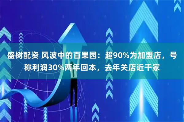 盛树配资 风波中的百果园：超90%为加盟店，号称利润30%两年回本，去年关店近千家