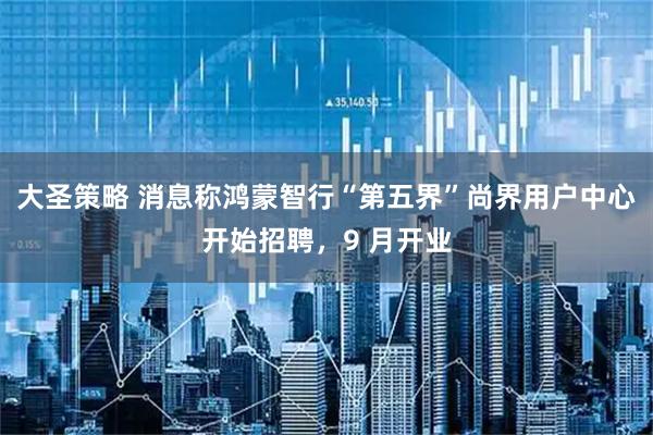大圣策略 消息称鸿蒙智行“第五界”尚界用户中心开始招聘，9 月开业