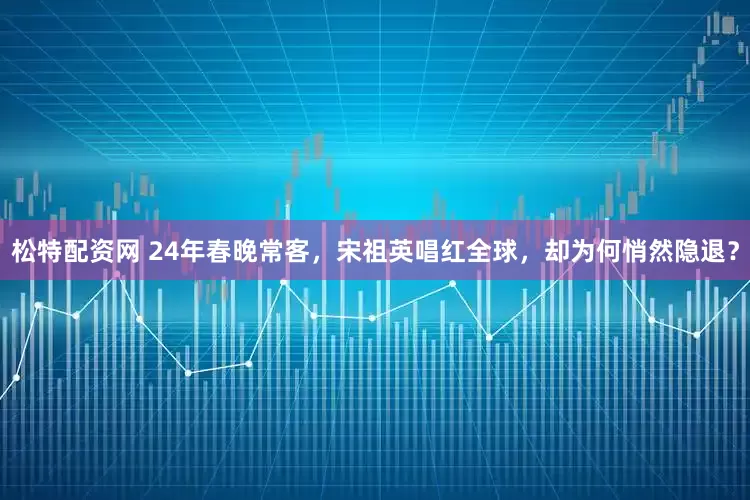 松特配资网 24年春晚常客，宋祖英唱红全球，却为何悄然隐退？