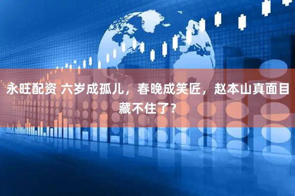 永旺配资 六岁成孤儿，春晚成笑匠，赵本山真面目藏不住了？