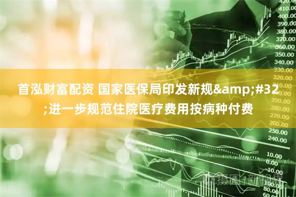 首泓财富配资 国家医保局印发新规 进一步规范住院医疗费用按病种付费