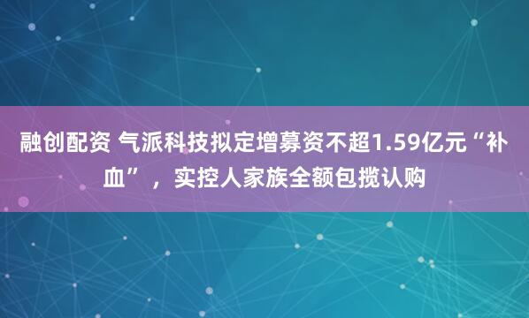融创配资 气派科技拟定增募资不超1.59亿元“补血” ，实控人家族全额包揽认购