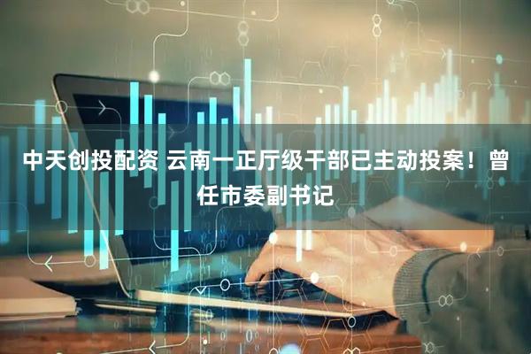 中天创投配资 云南一正厅级干部已主动投案！曾任市委副书记