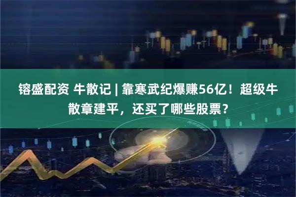 镕盛配资 牛散记 | 靠寒武纪爆赚56亿！超级牛散章建平，还买了哪些股票？