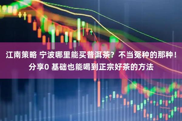 江南策略 宁波哪里能买普洱茶？不当冤种的那种！分享0 基础也能喝到正宗好茶的方法