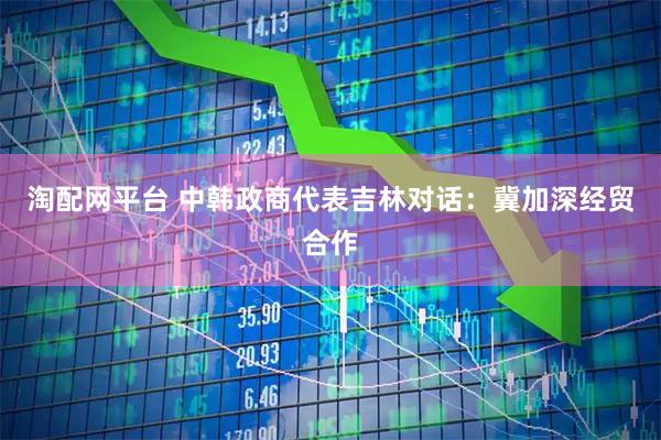 淘配网平台 中韩政商代表吉林对话：冀加深经贸合作