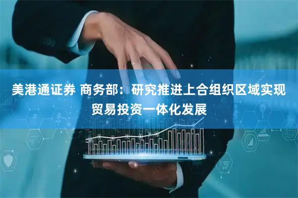 美港通证券 商务部：研究推进上合组织区域实现贸易投资一体化发展