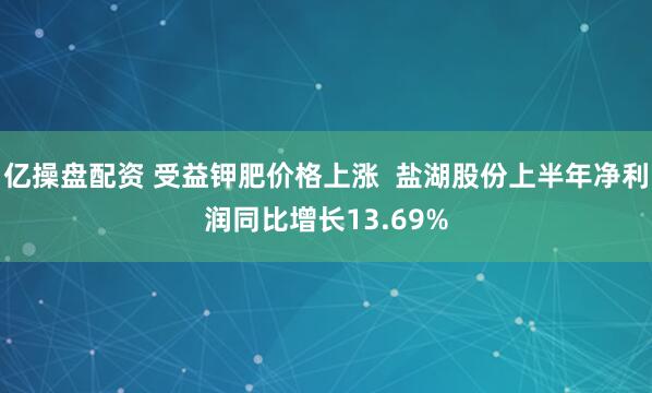 亿操盘配资 受益钾肥价格上涨  盐湖股份上半年净利润同比增长13.69%