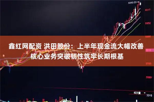 鑫红网配资 洪田股份:上半年现金流大幅改善 核心业务突破韧性筑牢长期根基