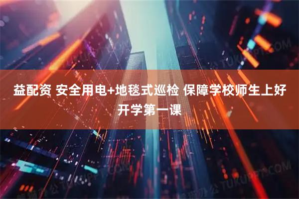 益配资 安全用电+地毯式巡检 保障学校师生上好开学第一课