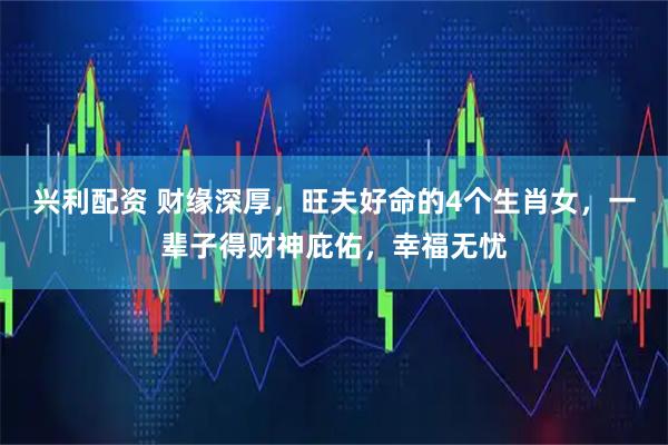 兴利配资 财缘深厚，旺夫好命的4个生肖女，一辈子得财神庇佑，幸福无忧