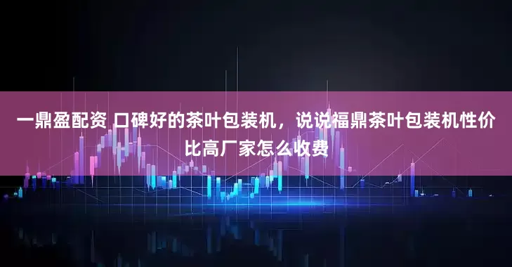 一鼎盈配资 口碑好的茶叶包装机，说说福鼎茶叶包装机性价比高厂家怎么收费
