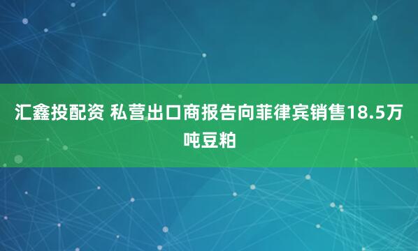 汇鑫投配资 私营出口商报告向菲律宾销售18.5万吨豆粕