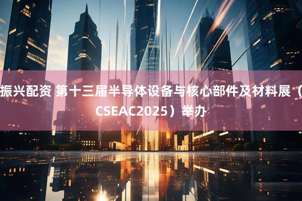 振兴配资 第十三届半导体设备与核心部件及材料展（CSEAC2025）举办