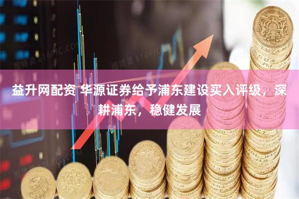 益升网配资 华源证券给予浦东建设买入评级，深耕浦东，稳健发展