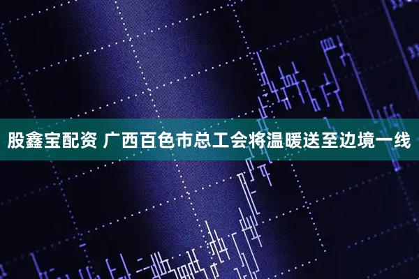 股鑫宝配资 广西百色市总工会将温暖送至边境一线