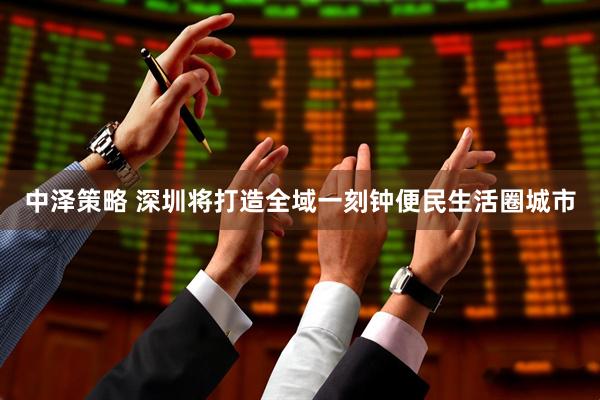 中泽策略 深圳将打造全域一刻钟便民生活圈城市
