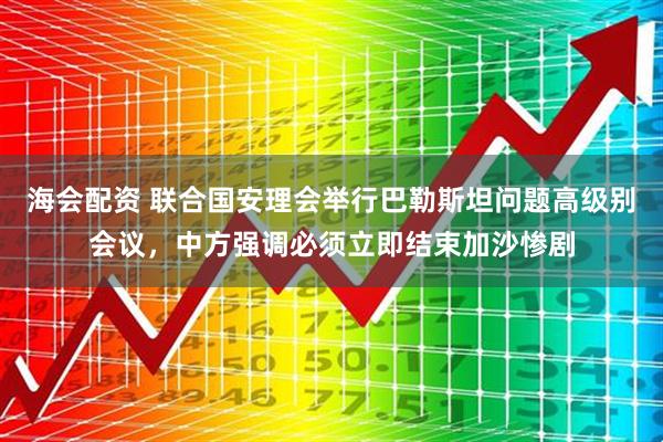 海会配资 联合国安理会举行巴勒斯坦问题高级别会议，中方强调必须立即结束加沙惨剧