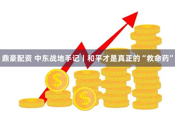 鼎豪配资 中东战地手记丨和平才是真正的“救命药”