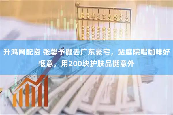 升鸿网配资 张馨予搬去广东豪宅，站庭院喝咖啡好惬意，用200块护肤品挺意外