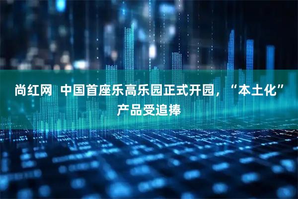 尚红网  中国首座乐高乐园正式开园，“本土化”产品受追捧