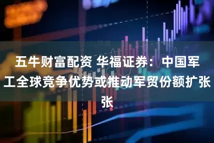 五牛财富配资 华福证券：中国军工全球竞争优势或推动军贸份额扩张