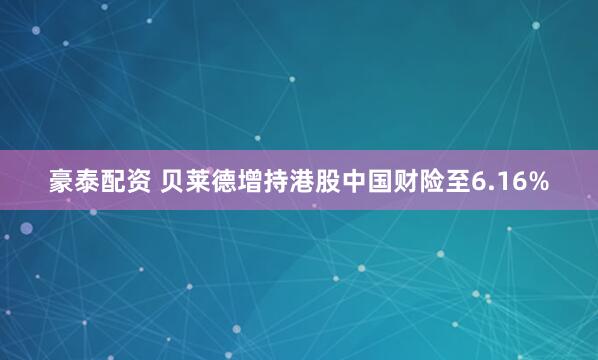 豪泰配资 贝莱德增持港股中国财险至6.16%