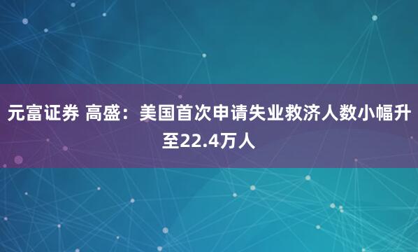 元富证券 高盛：美国首次申请失业救济人数小幅升至22.4万人