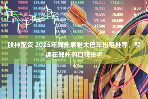 股神配资 2025年郑州宸雅大巴车出租推荐，解读在郑州的口碑排名