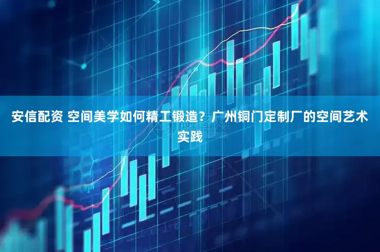 安信配资 空间美学如何精工锻造?广州铜门定制厂的空间艺术实践